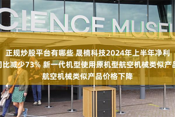 正规炒股平台有哪些 晟楠科技2024年上半年净利819.9万同比减少73% 新一代机型使用原机型航空机械类似产品价格下降