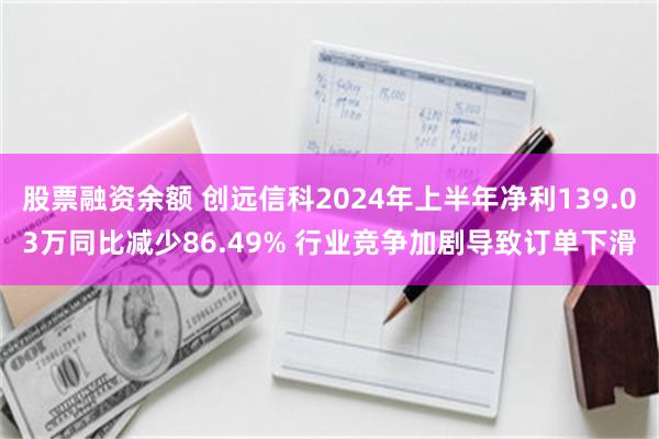 股票融资余额 创远信科2024年上半年净利139.03万同比减少86.49% 行业竞争加剧导致订单下滑