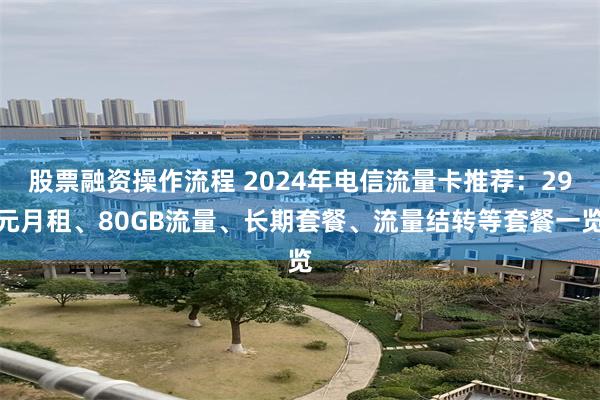 股票融资操作流程 2024年电信流量卡推荐：29元月租、80GB流量、长期套餐、流量结转等套餐一览