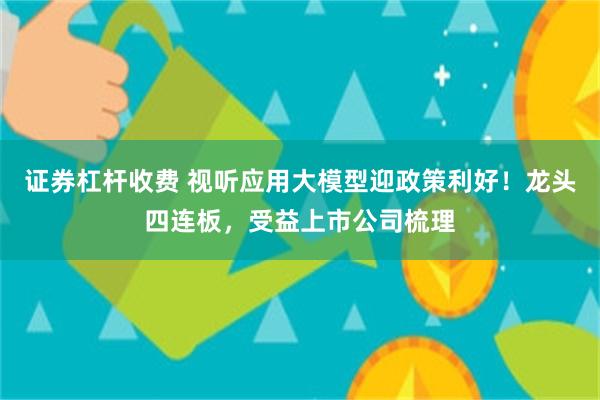 证券杠杆收费 视听应用大模型迎政策利好！龙头四连板，受益上市公司梳理