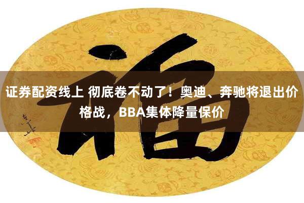 证券配资线上 彻底卷不动了！奥迪、奔驰将退出价格战，BBA集体降量保价