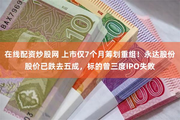 在线配资炒股网 上市仅7个月筹划重组！永达股份股价已跌去五成，标的曾三度IPO失败