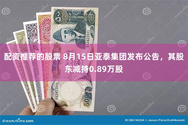 配资推荐的股票 8月15日亚泰集团发布公告，其股东减持0.89万股