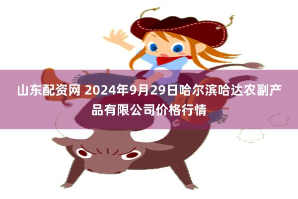 山东配资网 2024年9月29日哈尔滨哈达农副产品有限公司价格行情