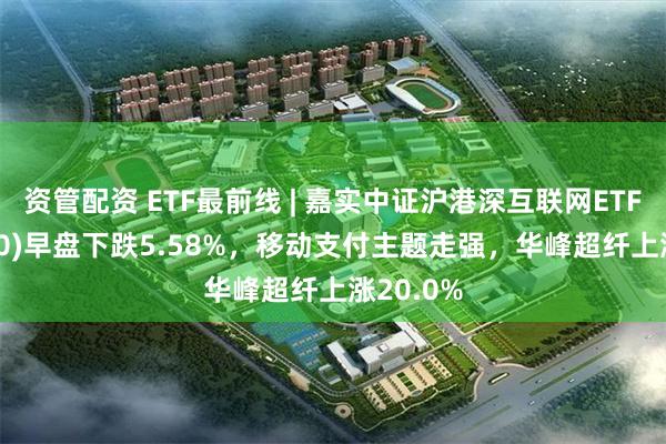 资管配资 ETF最前线 | 嘉实中证沪港深互联网ETF(517200)早盘下跌5.58%，移动支付主题走强，华峰超纤上涨20.0%