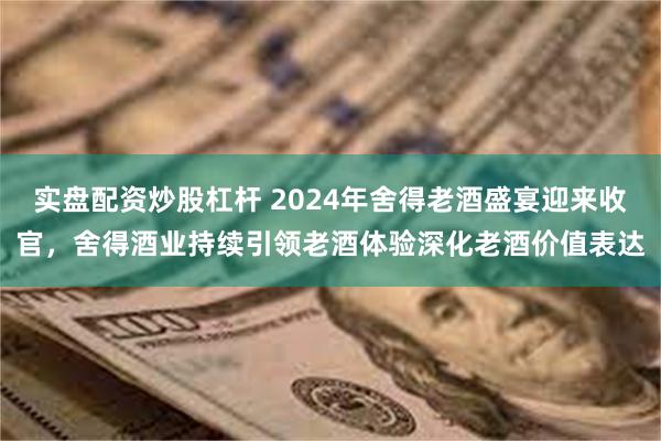 实盘配资炒股杠杆 2024年舍得老酒盛宴迎来收官，舍得酒业持续引领老酒体验深化老酒价值表达