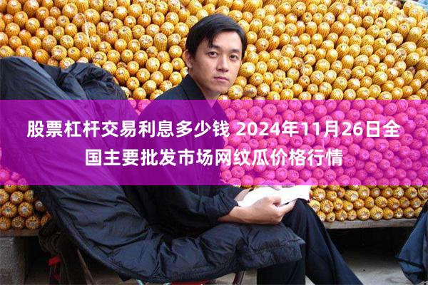 股票杠杆交易利息多少钱 2024年11月26日全国主要批发市场网纹瓜价格行情