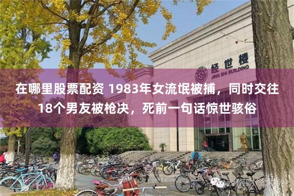 在哪里股票配资 1983年女流氓被捕，同时交往18个男友被枪决，死前一句话惊世骇俗