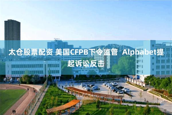 太仓股票配资 美国CFPB下令监管  Alphabet提起诉讼反击