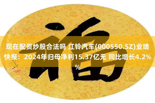 现在配资炒股合法吗 江铃汽车(000550.SZ)业绩快报：2024年归母净利15.37亿元 同比增长4.2%