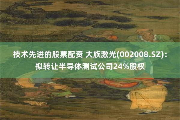 技术先进的股票配资 大族激光(002008.SZ)：拟转让半导体测试公司24%股权