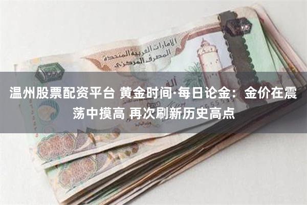 温州股票配资平台 黄金时间·每日论金：金价在震荡中摸高 再次刷新历史高点