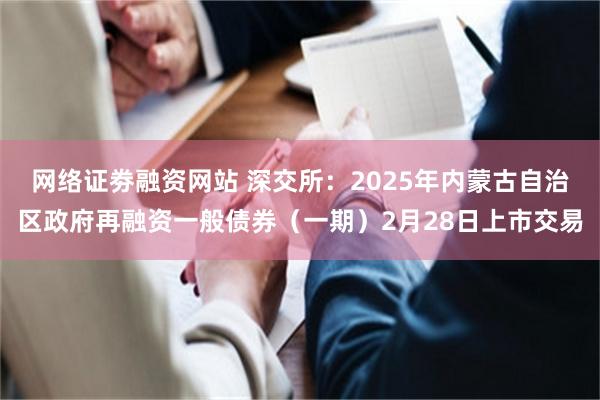 网络证劵融资网站 深交所：2025年内蒙古自治区政府再融资一般债券（一期）2月28日上市交易