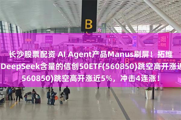 长沙股票配资 AI Agent产品Manus刷屏！拓维信息连续反弹，高DeepSeek含量的信创50ETF(560850)跳空高开涨近5%，冲击4连涨！