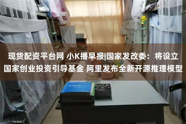 现货配资平台网 小K播早报|国家发改委：将设立国家创业投资引导基金 阿里发布全新开源推理模型