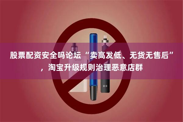 股票配资安全吗论坛 “卖高发低、无货无售后”，淘宝升级规则治理恶意店群